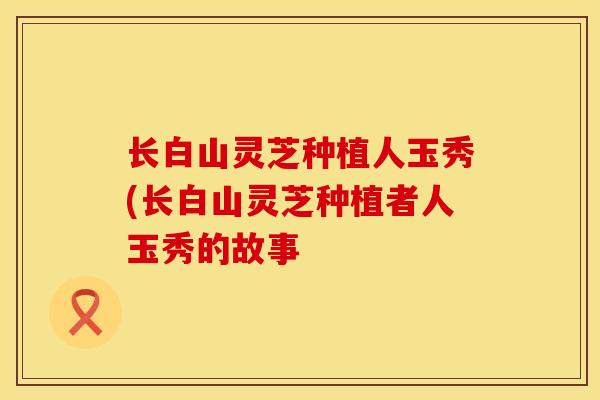 长白山灵芝种植人玉秀(长白山灵芝种植者人玉秀的故事