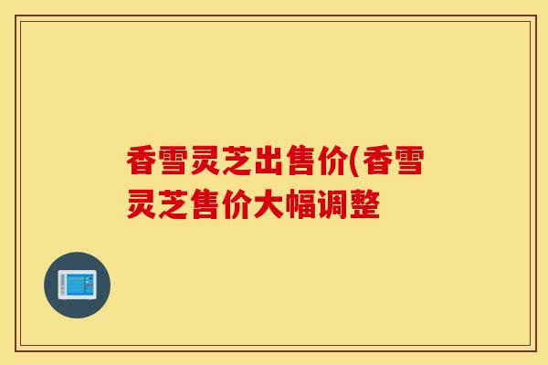 香雪灵芝出售价(香雪灵芝售价大幅调整