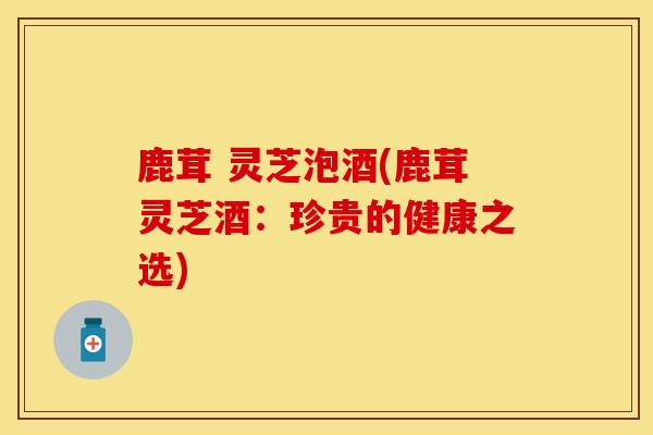 鹿茸 灵芝泡酒(鹿茸灵芝酒：珍贵的健康之选)