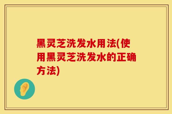 黑灵芝洗发水用法(使用黑灵芝洗发水的正确方法)