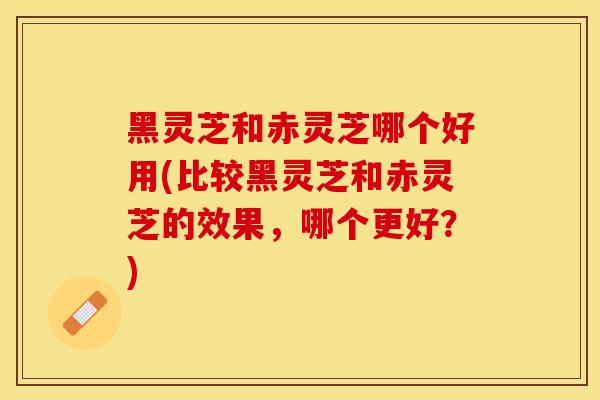 黑灵芝和赤灵芝哪个好用(比较黑灵芝和赤灵芝的效果，哪个更好？)