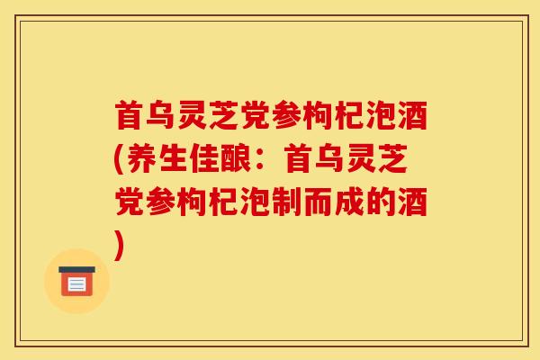 首乌灵芝党参枸杞泡酒(养生佳酿：首乌灵芝党参枸杞泡制而成的酒)