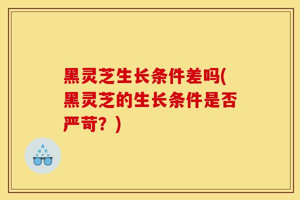 黑灵芝生长条件差吗(黑灵芝的生长条件是否严苛？)