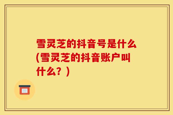 雪灵芝的抖音号是什么(雪灵芝的抖音账户叫什么？)
