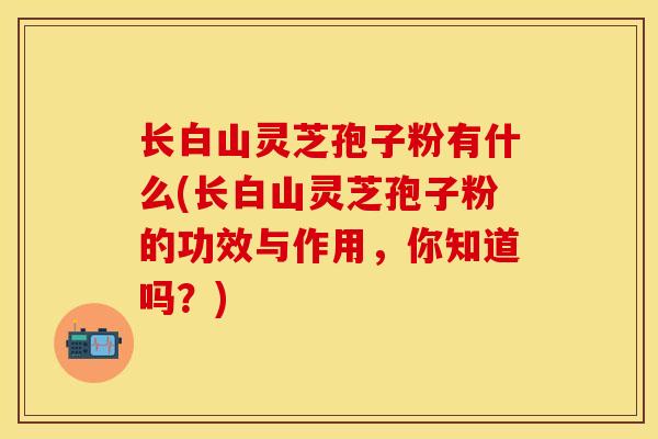 长白山灵芝孢子粉有什么(长白山灵芝孢子粉的功效与作用，你知道吗？)