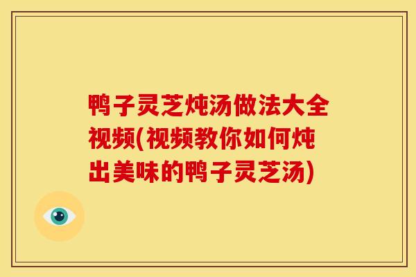 鸭子灵芝炖汤做法大全视频(视频教你如何炖出美味的鸭子灵芝汤)