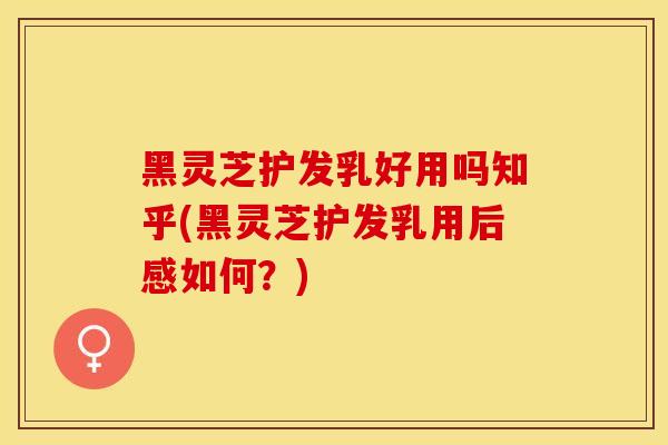 黑灵芝护发乳好用吗知乎(黑灵芝护发乳用后感如何？)