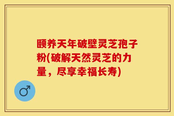 颐养天年破壁灵芝孢子粉(破解天然灵芝的力量，尽享幸福长寿)