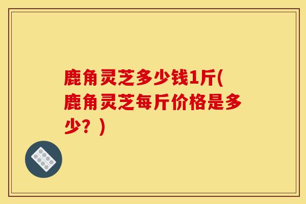 鹿角灵芝多少钱1斤(鹿角灵芝每斤价格是多少？)