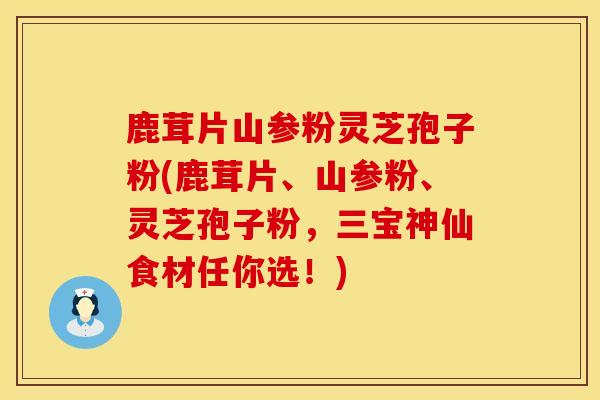 鹿茸片山参粉灵芝孢子粉(鹿茸片、山参粉、灵芝孢子粉，三宝神仙食材任你选！)