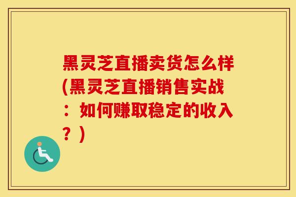 黑灵芝直播卖货怎么样(黑灵芝直播销售实战：如何赚取稳定的收入？)