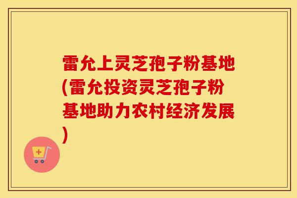 雷允上灵芝孢子粉基地(雷允投资灵芝孢子粉基地助力农村经济发展)
