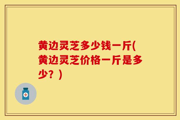 黄边灵芝多少钱一斤(黄边灵芝价格一斤是多少？)