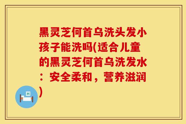 黑灵芝何首乌洗头发小孩子能洗吗(适合儿童的黑灵芝何首乌洗发水：安全柔和，营养滋润)