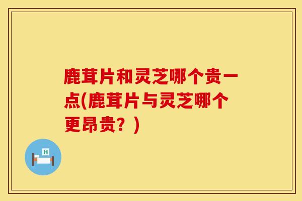 鹿茸片和灵芝哪个贵一点(鹿茸片与灵芝哪个更昂贵？)
