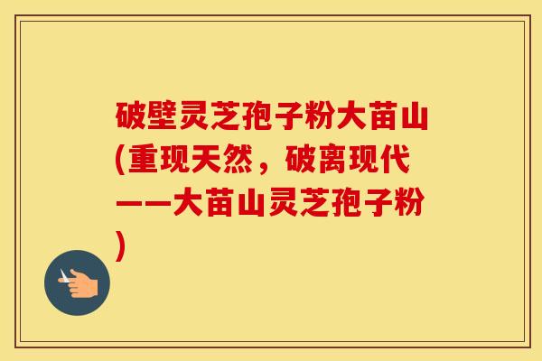 破壁灵芝孢子粉大苗山(重现天然，破离现代——大苗山灵芝孢子粉)