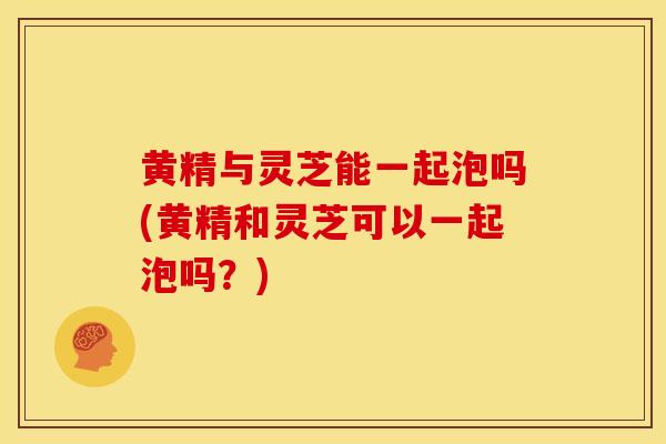 黄精与灵芝能一起泡吗(黄精和灵芝可以一起泡吗？)