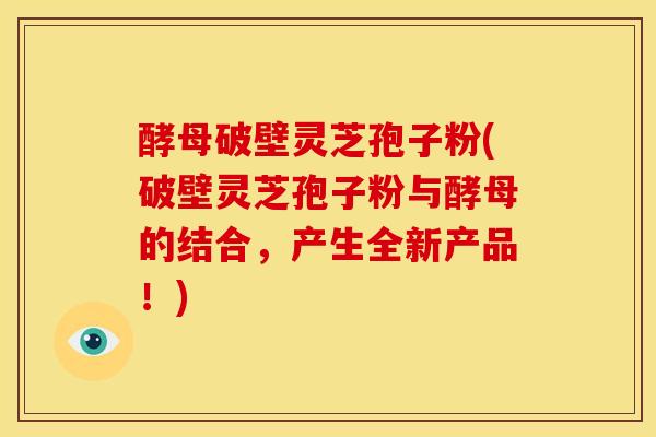 酵母破壁灵芝孢子粉(破壁灵芝孢子粉与酵母的结合，产生全新产品！)