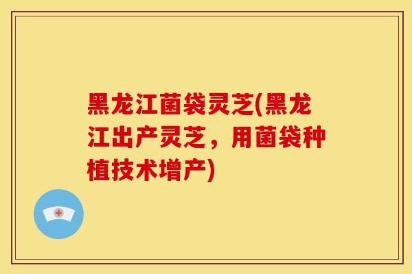 黑龙江菌袋灵芝(黑龙江出产灵芝，用菌袋种植技术增产)