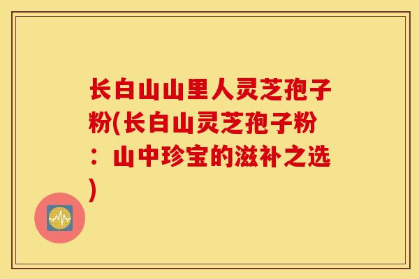 长白山山里人灵芝孢子粉(长白山灵芝孢子粉：山中珍宝的滋补之选)