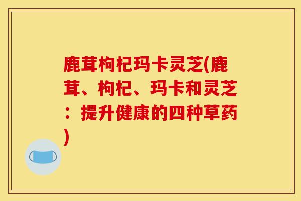 鹿茸枸杞玛卡灵芝(鹿茸、枸杞、玛卡和灵芝：提升健康的四种草药)
