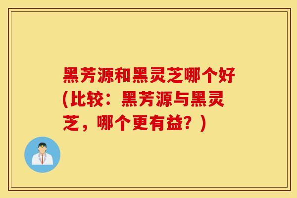 黑芳源和黑灵芝哪个好(比较：黑芳源与黑灵芝，哪个更有益？)