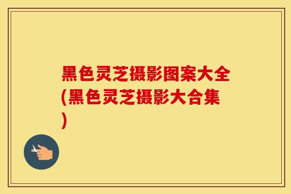 黑色灵芝摄影图案大全(黑色灵芝摄影大合集)
