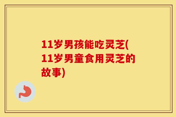 11岁男孩能吃灵芝(11岁男童食用灵芝的故事)