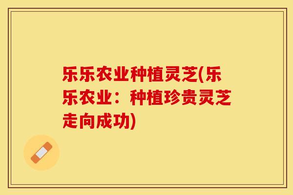 乐乐农业种植灵芝(乐乐农业：种植珍贵灵芝走向成功)