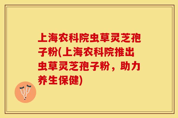 上海农科院虫草灵芝孢子粉(上海农科院推出虫草灵芝孢子粉，助力养生保健)