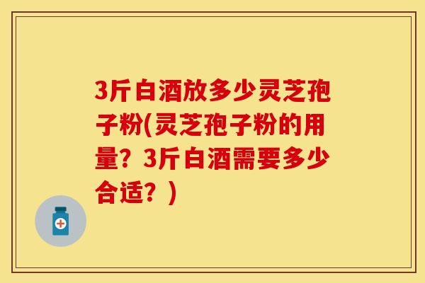 3斤白酒放多少灵芝孢子粉(灵芝孢子粉的用量？3斤白酒需要多少合适？)