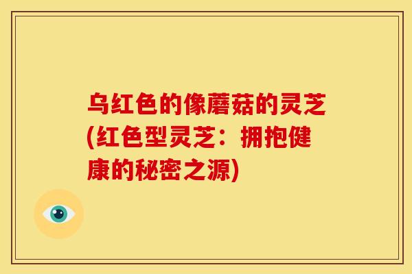 乌红色的像蘑菇的灵芝(红色型灵芝：拥抱健康的秘密之源)
