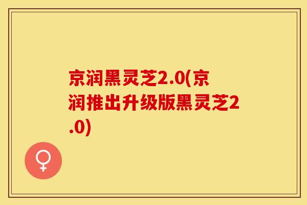 京润黑灵芝2.0(京润推出升级版黑灵芝2.0)