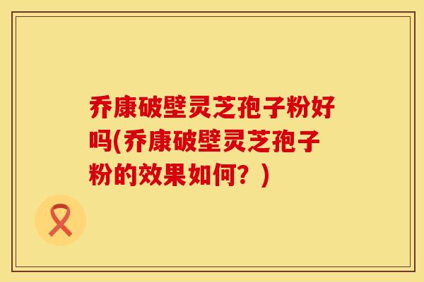 乔康破壁灵芝孢子粉好吗(乔康破壁灵芝孢子粉的效果如何？)