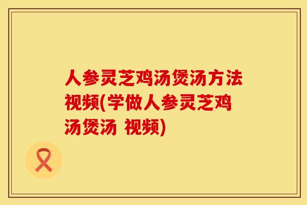 人参灵芝鸡汤煲汤方法视频(学做人参灵芝鸡汤煲汤 视频)