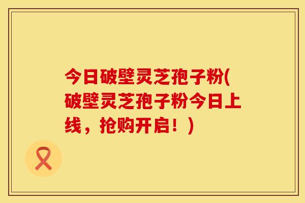 今日破壁灵芝孢子粉(破壁灵芝孢子粉今日上线，抢购开启！)