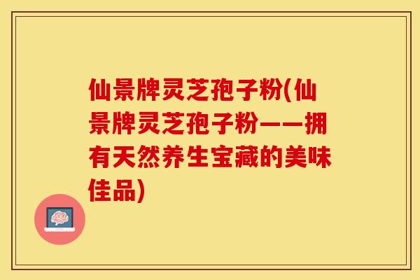 仙景牌灵芝孢子粉(仙景牌灵芝孢子粉——拥有天然养生宝藏的美味佳品)