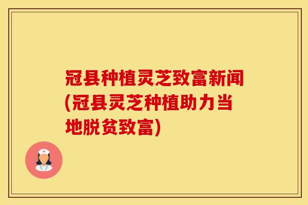 冠县种植灵芝致富新闻(冠县灵芝种植助力当地脱贫致富)