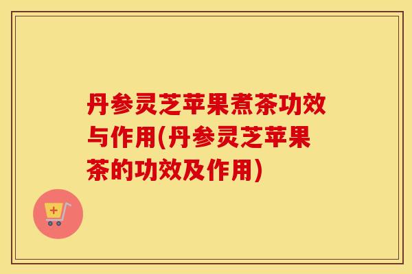 丹参灵芝苹果煮茶功效与作用(丹参灵芝苹果茶的功效及作用)