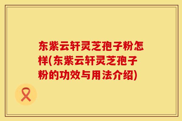 东紫云轩灵芝孢子粉怎样(东紫云轩灵芝孢子粉的功效与用法介绍)