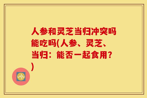 人参和灵芝当归冲突吗能吃吗(人参、灵芝、当归：能否一起食用？)