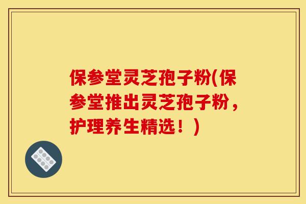 保参堂灵芝孢子粉(保参堂推出灵芝孢子粉，护理养生精选！)