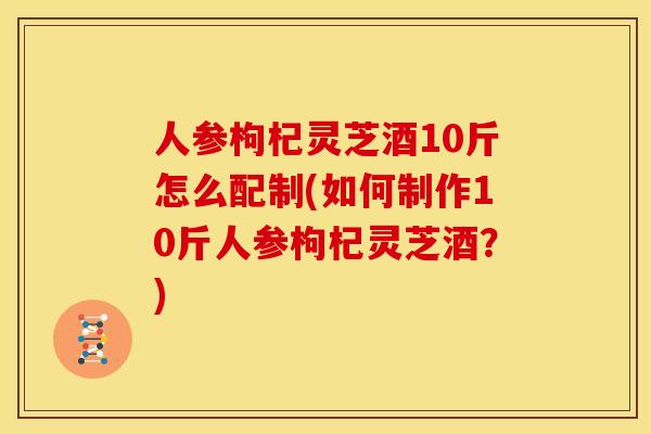 人参枸杞灵芝酒10斤怎么配制(如何制作10斤人参枸杞灵芝酒？)