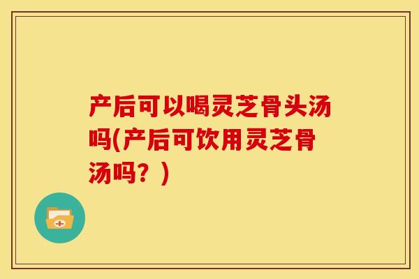 产后可以喝灵芝骨头汤吗(产后可饮用灵芝骨汤吗？)