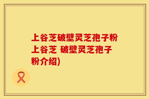 上谷芝破壁灵芝孢子粉上谷芝 破壁灵芝孢子粉介绍)