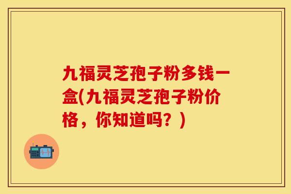 九福灵芝孢子粉多钱一盒(九福灵芝孢子粉价格，你知道吗？)