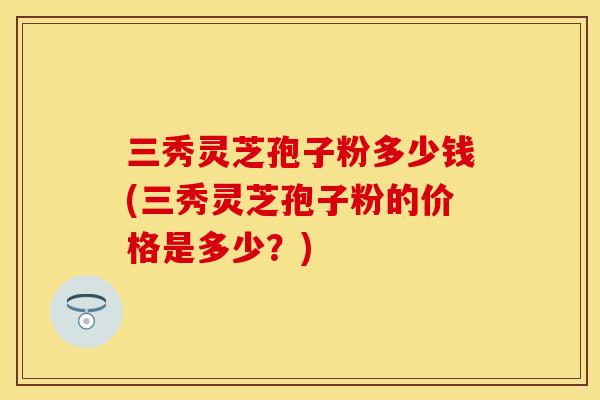 三秀灵芝孢子粉多少钱(三秀灵芝孢子粉的价格是多少？)
