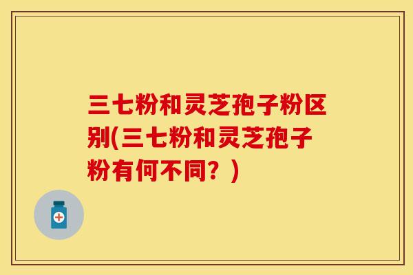三七粉和灵芝孢子粉区别(三七粉和灵芝孢子粉有何不同？)