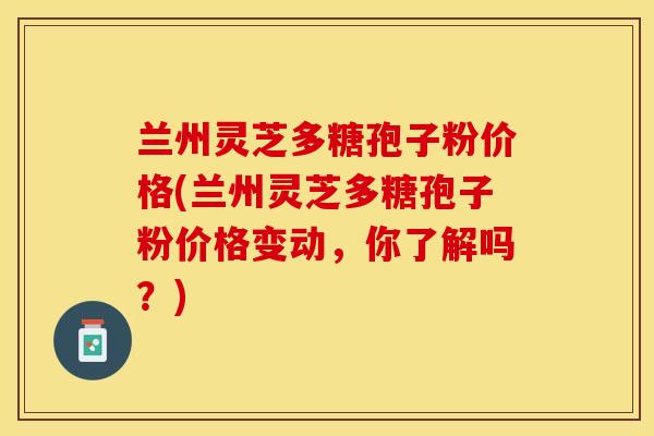 兰州灵芝多糖孢子粉价格(兰州灵芝多糖孢子粉价格变动，你了解吗？)