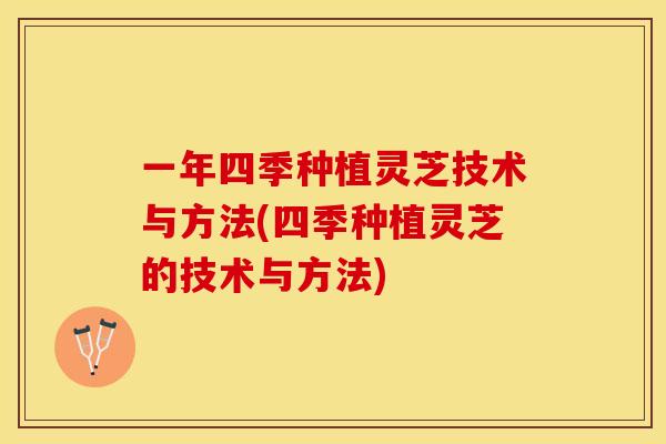 一年四季种植灵芝技术与方法(四季种植灵芝的技术与方法)